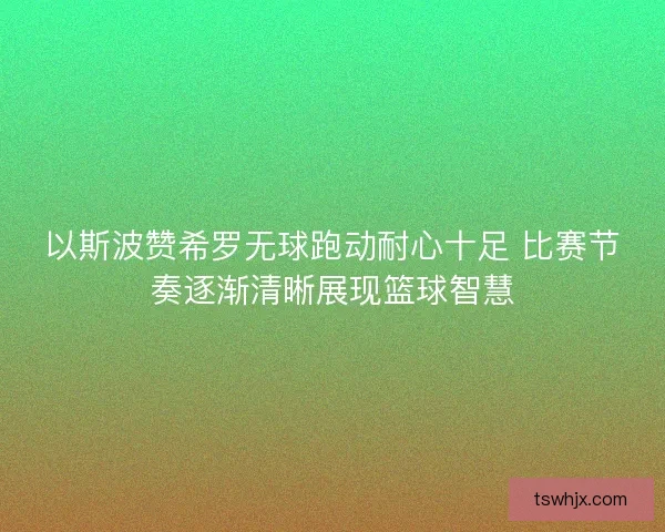 以斯波赞希罗无球跑动耐心十足 比赛节奏逐渐清晰展现篮球智慧